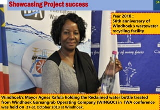 Showcasing Project success 34
Year 2018 :
50th anniversary of
Windhoek’s wastewater
recycling facility
Windhoek’s Mayor Agnes Kafula holding the Reclaimed water bottle treated
from Windhoek Goreangrab Operating Company (WINGOC) in IWA conference
was held on 27-31 October 2013 at Windhoek.
 