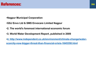 •Nagpur Municipal Corporation
•GSJ Envo Ltd & SMS Envocare Limited Nagpur
•2. The world's foremost international economic forum
•3. World Water Development Report, published in 2009
•4. http://www.independent.co.uk/environment/climate-change/water-
scarcity-now-bigger-threat-than-financial-crisis-1645358.html
References: 36A
 