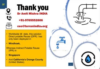 Thank you
Dr Amit Mishra INDIA
+91-9765552606
ceo@terranindia.org
• Worldwide till date, this solution
Direct potable Reuse (DPR) has
only been deployed in
• Windhoek,
Whereas Indirect Potable Reuse
(IPR) in
• Singapore
• And California’s Orange County
(United States).
39
37
 