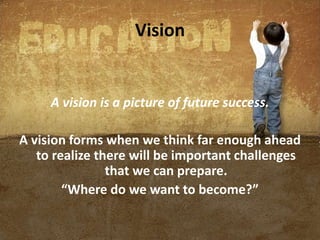 Vision
A vision is a picture of future success.
A vision forms when we think far enough ahead
to realize there will be important challenges
that we can prepare.
“Where do we want to become?”
 