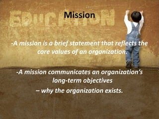 Mission
-A mission is a brief statement that reflects the
core values of an organization.
-A mission communicates an organization’s
long-term objectives
– why the organization exists.
 