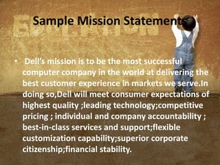 Sample Mission Statements
• Dell’s mission is to be the most successful
computer company in the world at delivering the
best customer experience in markets we serve.In
doing so,Dell will meet consumer expectations of
highest quality ;leading technology;competitive
pricing ; individual and company accountability ;
best-in-class services and support;flexible
customization capability;superior corporate
citizenship;financial stability.
 