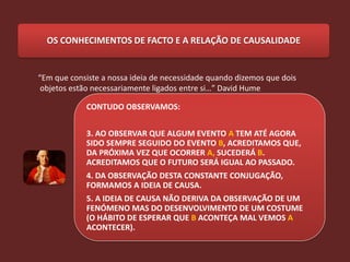 OS CONHECIMENTOS DE FACTO E A RELAÇÃO DE CAUSALIDADE


“Em que consiste a nossa ideia de necessidade quando dizemos que dois
 objetos estão necessariamente ligados entre si…” David Hume

            CONTUDO OBSERVAMOS:


            3. AO OBSERVAR QUE ALGUM EVENTO A TEM ATÉ AGORA
            SIDO SEMPRE SEGUIDO DO EVENTO B, ACREDITAMOS QUE,
            DA PRÓXIMA VEZ QUE OCORRER A, SUCEDERÁ B.
            ACREDITAMOS QUE O FUTURO SERÁ IGUAL AO PASSADO.
            4. DA OBSERVAÇÃO DESTA CONSTANTE CONJUGAÇÃO,
            FORMAMOS A IDEIA DE CAUSA.
            5. A IDEIA DE CAUSA NÃO DERIVA DA OBSERVAÇÃO DE UM
            FENÓMENO MAS DO DESENVOLVIMENTO DE UM COSTUME
            (O HÁBITO DE ESPERAR QUE B ACONTEÇA MAL VEMOS A
            ACONTECER).
 