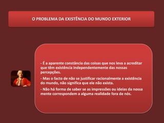O PROBLEMA DA EXISTÊNCIA DO MUNDO EXTERIOR




   - É a aparente constância das coisas que nos leva a acreditar
   que têm existência independentemente das nossas
   percepções.
   - Mas o facto de não se justificar racionalmente a existência
   do mundo, não significa que ele não exista.
   - Não há forma de saber se as impressões ou ideias da nossa
   mente correspondem a alguma realidade fora de nós.
 