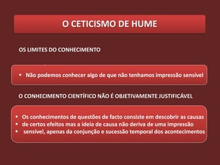 O CETICISMO DE HUME

 OS LIMITES DO CONHECIMENTO



  Não podemos conhecer algo de que não tenhamos impressão sensível


 O CONHECIMENTO CIENTÍFICO NÃO É OBJETIVAMENTE JUSTIFICÁVEL


 Os conhecimentos de questões de facto consiste em descobrir as causas
 de certos efeitos mas a ideia de causa não deriva de uma impressão
 sensível, apenas da conjunção e sucessão temporal dos acontecimentos
 