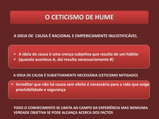 O CETICISMO DE HUME

 A IDEIA DE CAUSA É RACIONAL E EMPERICAMENTE INJUSTIFICÁVEL



  A ideia de causa é uma crença subjetiva que resulta de um hábito
  (quando acontece A, daí resulta necessariamente B)


 A IDEIA DE CAUSA É SUBJETIVAMENTE NECESSÁRIA (CETICISMO MITIGADO)

 Acreditar que não há causa sem efeito é necessário para a vida que exige
  previsibilidade e segurança



 TODO O CONHECIMENTO SE LIMITA AO CAMPO DA EXPERIÊNCIA MAS NENHUMA
 VERDADE OBJETIVA SE PODE ALCANÇA ACERCA DOS FACTOS
 
