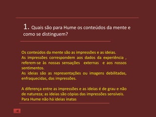 1. Quais são para Hume os conteúdos da mente e
 como se distinguem?


Os conteúdos da mente são as impressões e as ideias.
As impressões correspondem aos dados da experiência ,
referem-se às nossas sensações externas e aos nossos
sentimentos.
As ideias são as representações ou imagens debilitadas,
enfraquecidas, das impressões.

A diferença entre as impressões e as ideias é de grau e não
de natureza; as ideias são cópias das impressões sensíveis.
Para Hume não há ideias inatas
 