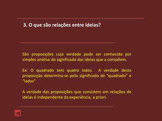3. O que são relações entre ideias?




São proposições cuja verdade pode ser conhecida por
simples análise do significado das ideias que a compõem.

Ex: O quadrado tem quatro lados. A verdade desta
proposição determina-se pelo significado de “quadrado” e
“lados”

A verdade das proposições que consistem em relações de
ideias é independente da experiência, a priori.
 