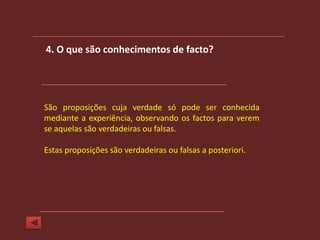 4. O que são conhecimentos de facto?




São proposições cuja verdade só pode ser conhecida
mediante a experiência, observando os factos para verem
se aquelas são verdadeiras ou falsas.

Estas proposições são verdadeiras ou falsas a posteriori.
 