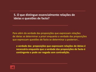 5. O que distingue essencialmente relações de
 ideias e questões de facto?



Para além da verdade das proposições que expressam relações
de ideias se determinar a priori enquanto a verdade das proposições
que expressam questões de facto se determinar a posteriori…

   a verdade das proposições que expressam relações de ideias é
   necessária enquanto que a verdade das proposições de facto é
   contingente e pode ser negada sem contradição.
 