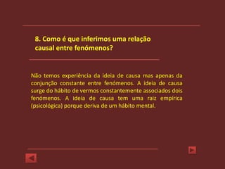 8. Como é que inferimos uma relação
 causal entre fenómenos?


Não temos experiência da ideia de causa mas apenas da
conjunção constante entre fenómenos. A ideia de causa
surge do hábito de vermos constantemente associados dois
fenómenos. A ideia de causa tem uma raiz empírica
(psicológica) porque deriva de um hábito mental.
 