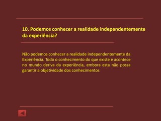 10. Podemos conhecer a realidade independentemente
da experiência?


Não podemos conhecer a realidade independentemente da
Experiência. Todo o conhecimento do que existe e acontece
no mundo deriva da experiência, embora esta não possa
garantir a objetividade dos conhecimentos
 