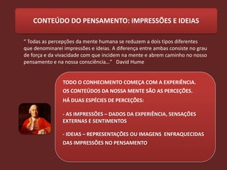 CONTEÚDO DO PENSAMENTO: IMPRESSÕES E IDEIAS

“ Todas as percepções da mente humana se reduzem a dois tipos diferentes
que denominarei impressões e ideias. A diferença entre ambas consiste no grau
de força e da vivacidade com que incidem na mente e abrem caminho no nosso
pensamento e na nossa consciência…” David Hume


                TODO O CONHECIMENTO COMEÇA COM A EXPERIÊNCIA.
                OS CONTEÚDOS DA NOSSA MENTE SÃO AS PERCEÇÕES.
                HÁ DUAS ESPÉCIES DE PERCEÇÕES:

                - AS IMPRESSÕES – DADOS DA EXPERIÊNCIA, SENSAÇÕES
                EXTERNAS E SENTIMENTOS

                - IDEIAS – REPRESENTAÇÕES OU IMAGENS ENFRAQUECIDAS
                DAS IMPRESSÕES NO PENSAMENTO
 