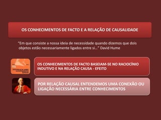 OS CONHECIMENTOS DE FACTO E A RELAÇÃO DE CAUSALIDADE

“Em que consiste a nossa ideia de necessidade quando dizemos que dois
 objetos estão necessariamente ligados entre si…” David Hume



           OS CONHECIMENTOS DE FACTO BASEIAM-SE NO RACIOCÍNIO
           INDUTIVO E NA RELAÇÃO CAUSA - EFEITO


           POR RELAÇÃO CAUSAL ENTENDEMOS UMA CONEXÃO OU
           LIGAÇÃO NECESSÁRIA ENTRE CONHECiMENTOS
 
