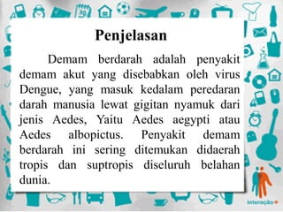 Penjelasan
Demam berdarah adalah penyakit
demam akut yang disebabkan oleh virus
Dengue, yang masuk kedalam peredaran
darah manusia lewat gigitan nyamuk dari
jenis Aedes, Yaitu Aedes aegypti atau
Aedes albopictus. Penyakit demam
berdarah ini sering ditemukan didaerah
tropis dan suptropis diseluruh belahan
dunia.
 