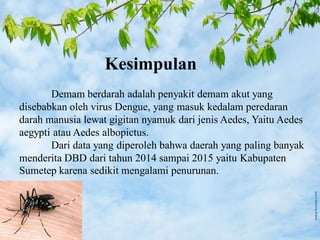 Kesimpulan
Demam berdarah adalah penyakit demam akut yang
disebabkan oleh virus Dengue, yang masuk kedalam peredaran
darah manusia lewat gigitan nyamuk dari jenis Aedes, Yaitu Aedes
aegypti atau Aedes albopictus.
Dari data yang diperoleh bahwa daerah yang paling banyak
menderita DBD dari tahun 2014 sampai 2015 yaitu Kabupaten
Sumetep karena sedikit mengalami penurunan.
 