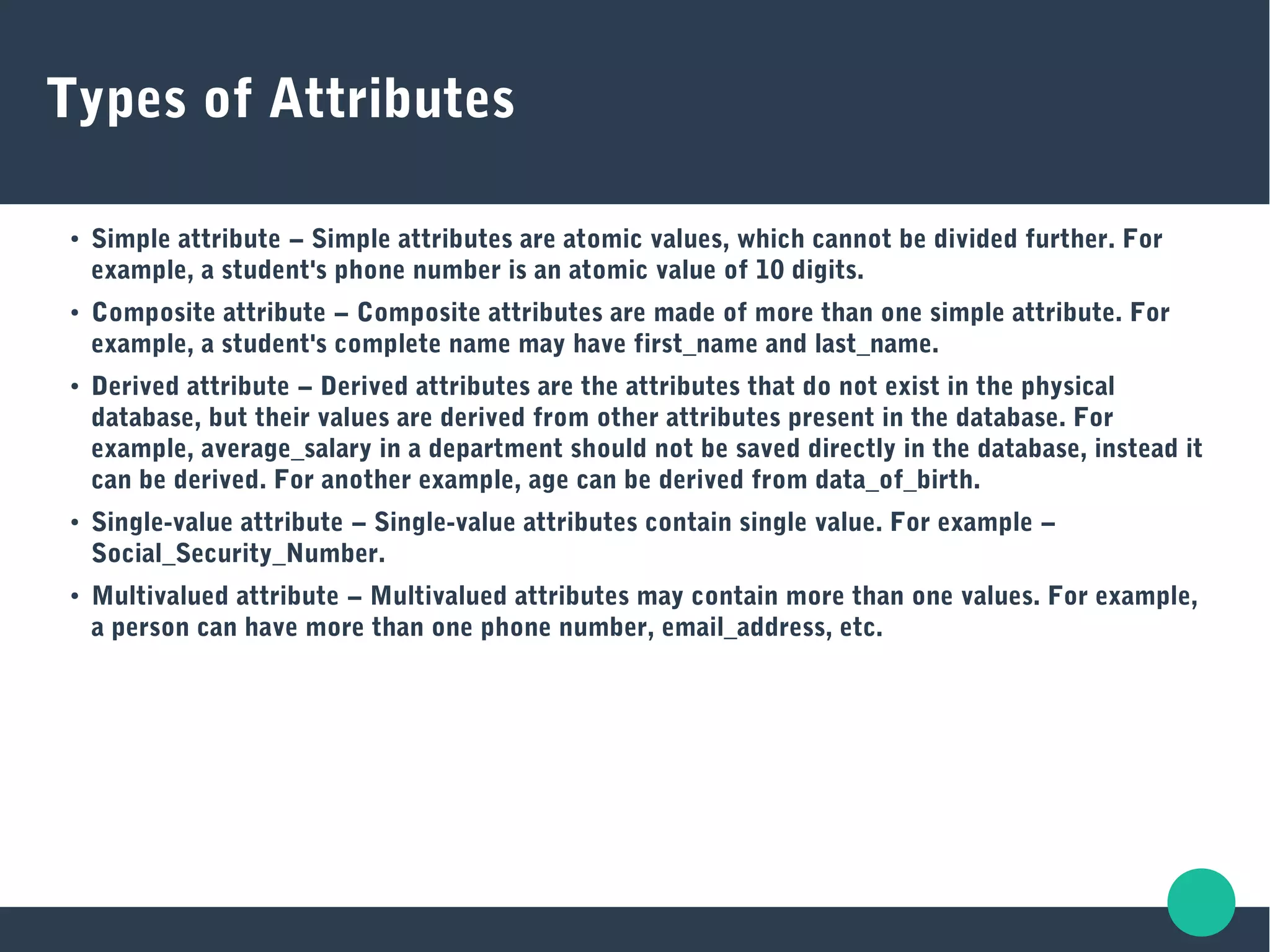 Types of Attributes
●
Simple attribute − Simple attributes are atomic values, which cannot be divided further. For
example, a student's phone number is an atomic value of 10 digits.
●
Composite attribute − Composite attributes are made of more than one simple attribute. For
example, a student's complete name may have first_name and last_name.
●
Derived attribute − Derived attributes are the attributes that do not exist in the physical
database, but their values are derived from other attributes present in the database. For
example, average_salary in a department should not be saved directly in the database, instead it
can be derived. For another example, age can be derived from data_of_birth.
●
Single-value attribute − Single-value attributes contain single value. For example −
Social_Security_Number.
●
Multivalued attribute − Multivalued attributes may contain more than one values. For example,
a person can have more than one phone number, email_address, etc.
 