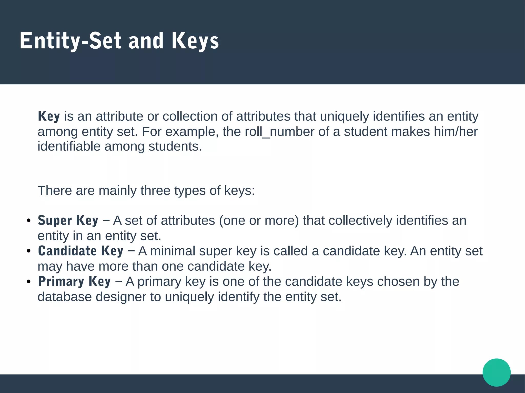 Entity-Set and Keys
Key is an attribute or collection of attributes that uniquely identifies an entity
among entity set. For example, the roll_number of a student makes him/her
identifiable among students.
There are mainly three types of keys:
● Super Key − A set of attributes (one or more) that collectively identifies an
entity in an entity set.
● Candidate Key − A minimal super key is called a candidate key. An entity set
may have more than one candidate key.
● Primary Key − A primary key is one of the candidate keys chosen by the
database designer to uniquely identify the entity set.
 