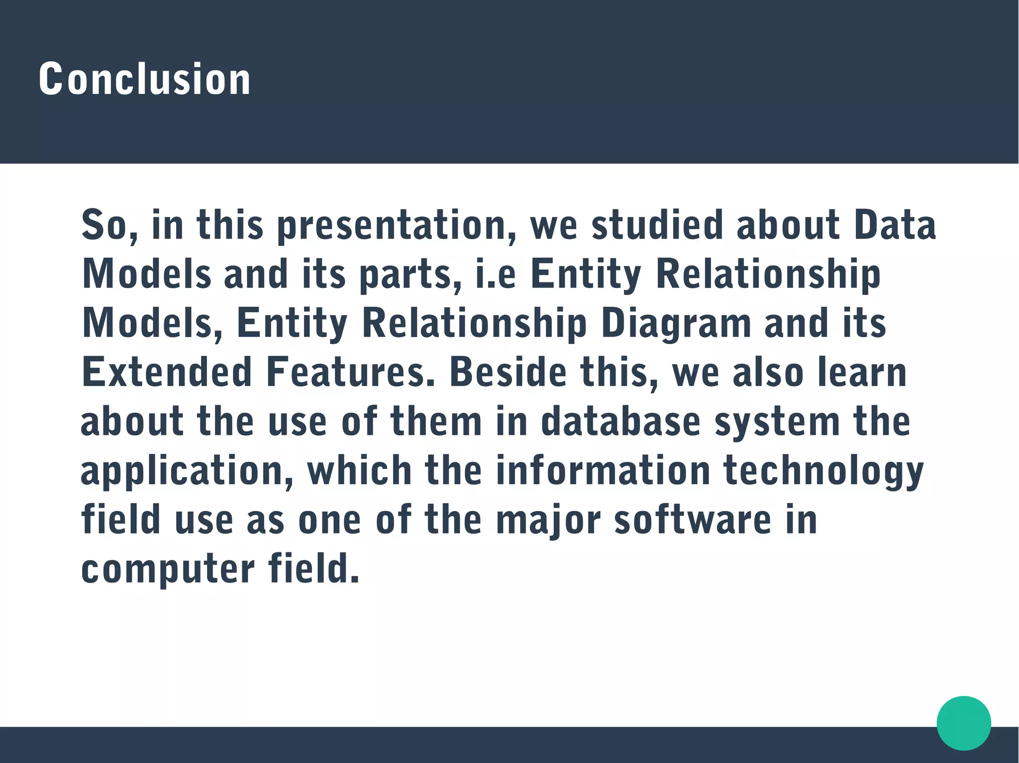 Conclusion
So, in this presentation, we studied about Data
Models and its parts, i.e Entity Relationship
Models, Entity Relationship Diagram and its
Extended Features. Beside this, we also learn
about the use of them in database system the
application, which the information technology
field use as one of the major software in
computer field.
 