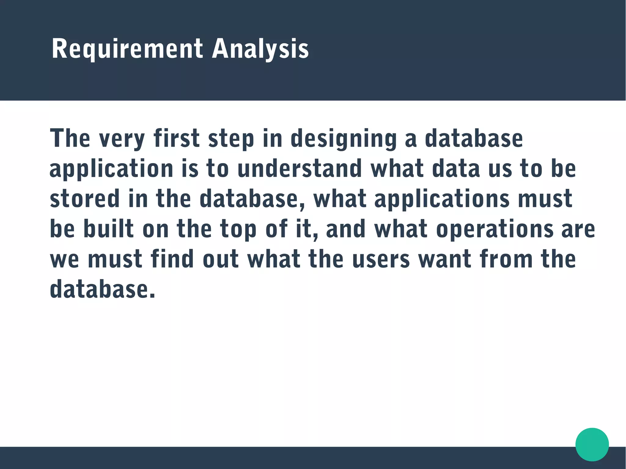 Requirement Analysis
The very first step in designing a database
application is to understand what data us to be
stored in the database, what applications must
be built on the top of it, and what operations are
we must find out what the users want from the
database.
 