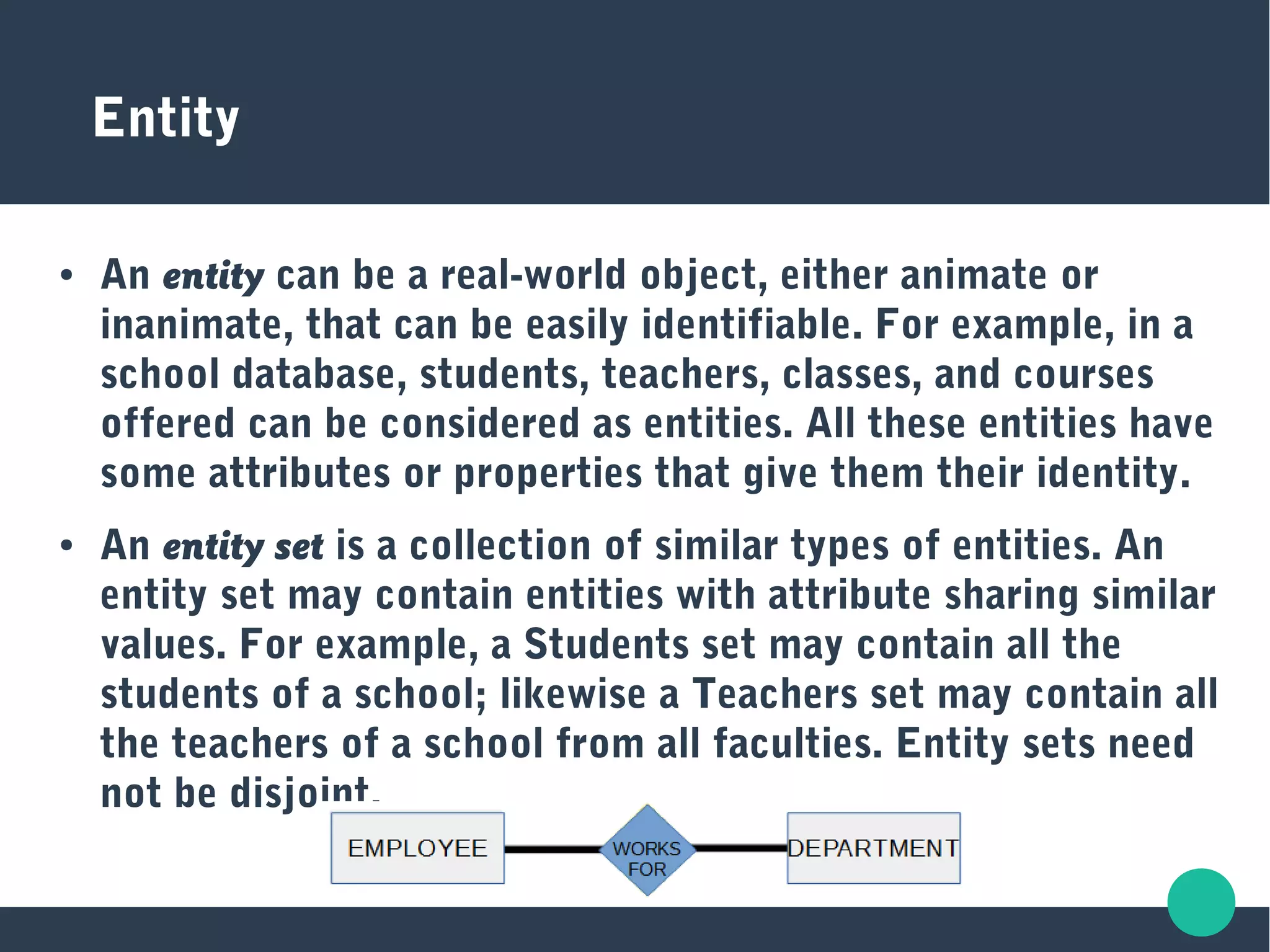 Entity
● An entity can be a real-world object, either animate or
inanimate, that can be easily identifiable. For example, in a
school database, students, teachers, classes, and courses
offered can be considered as entities. All these entities have
some attributes or properties that give them their identity.
● An entity set is a collection of similar types of entities. An
entity set may contain entities with attribute sharing similar
values. For example, a Students set may contain all the
students of a school; likewise a Teachers set may contain all
the teachers of a school from all faculties. Entity sets need
not be disjoint.
 