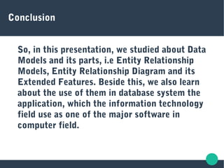 Conclusion
So, in this presentation, we studied about Data
Models and its parts, i.e Entity Relationship
Models, Entity Relationship Diagram and its
Extended Features. Beside this, we also learn
about the use of them in database system the
application, which the information technology
field use as one of the major software in
computer field.
 