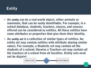 Entity
● An entity can be a real-world object, either animate or
inanimate, that can be easily identifiable. For example, in a
school database, students, teachers, classes, and courses
offered can be considered as entities. All these entities have
some attributes or properties that give them their identity.
● An entity set is a collection of similar types of entities. An
entity set may contain entities with attribute sharing similar
values. For example, a Students set may contain all the
students of a school; likewise a Teachers set may contain all
the teachers of a school from all faculties. Entity sets need
not be disjoint.
 