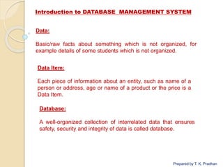 Introduction to DATABASE MANAGEMENT SYSTEM
Prepared by T. K. Pradhan
Data:
Basic/raw facts about something which is not organized, for
example details of some students which is not organized.
Data Item:
Each piece of information about an entity, such as name of a
person or address, age or name of a product or the price is a
Data Item.
Database:
A well-organized collection of interrelated data that ensures
safety, security and integrity of data is called database.
 