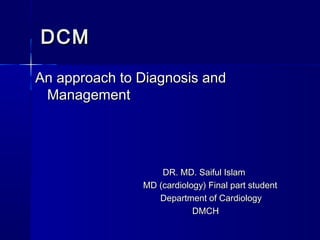 DCMDCM
An approach to Diagnosis andAn approach to Diagnosis and
ManagementManagement
DR. MD. Saiful IslamDR. MD. Saiful Islam
MD (cardiology) Final part studentMD (cardiology) Final part student
Department of CardiologyDepartment of Cardiology
DMCHDMCH
 