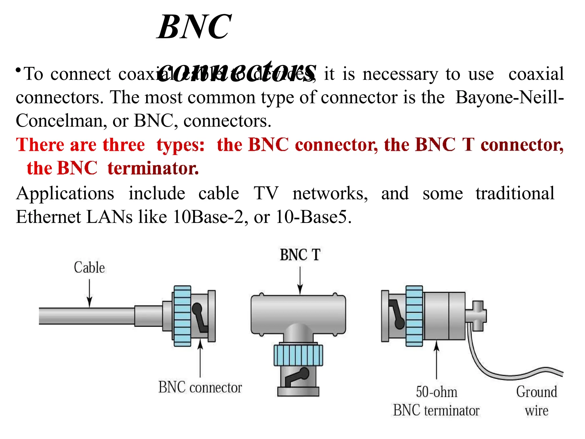 BNC
connectors
•To connect coaxial cable to devices, it is necessary to use coaxial
connectors. The most common type of connector is the Bayone-Neill-
Concelman, or BNC, connectors.
Applications include cable TV networks, and some traditional
Ethernet LANs like 10Base-2, or 10-Base5.
 