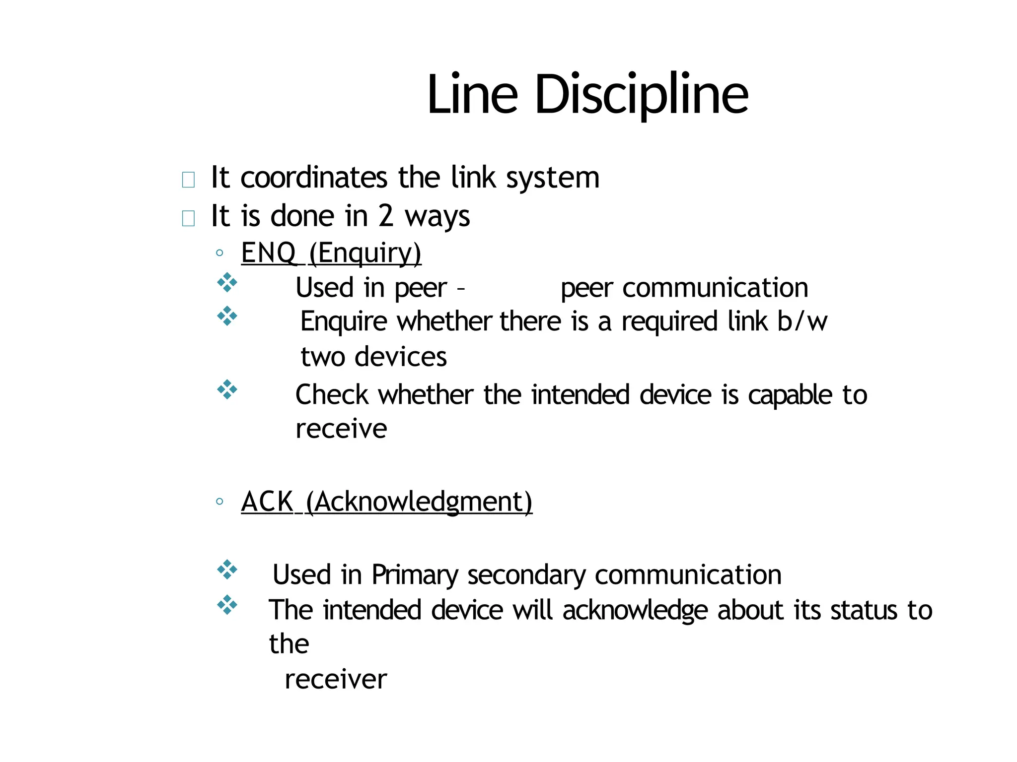 Line Discipline
It coordinates the link system
It is done in 2 ways
◦ ENQ (Enquiry)
 Used in peer – peer communication
 Enquire whether there is a required link b/w
two devices
 Check whether the intended device is capable to
receive
◦ ACK (Acknowledgment)
 Used in Primary secondary communication
 The intended device will acknowledge about its status to
the
receiver
 