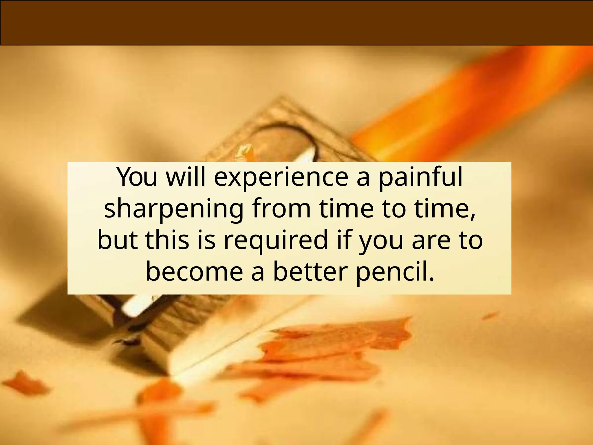 You will experience a painful
sharpening from time to time,
but this is required if you are to
become a better pencil.
 