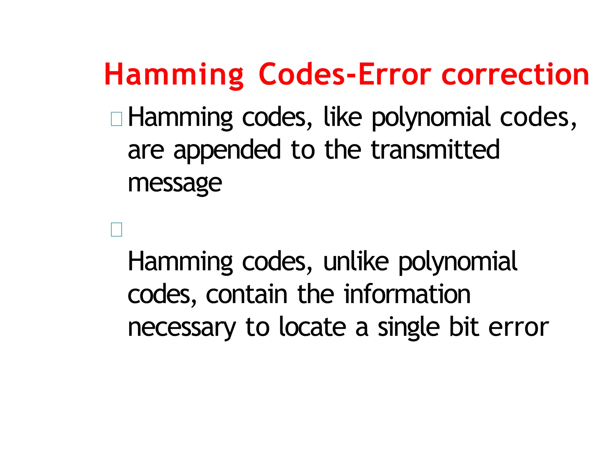 Hamming Codes-Error correction
Hamming codes, like polynomial codes,
are appended to the transmitted
message
Hamming codes, unlike polynomial
codes, contain the information
necessary to locate a single bit error
 