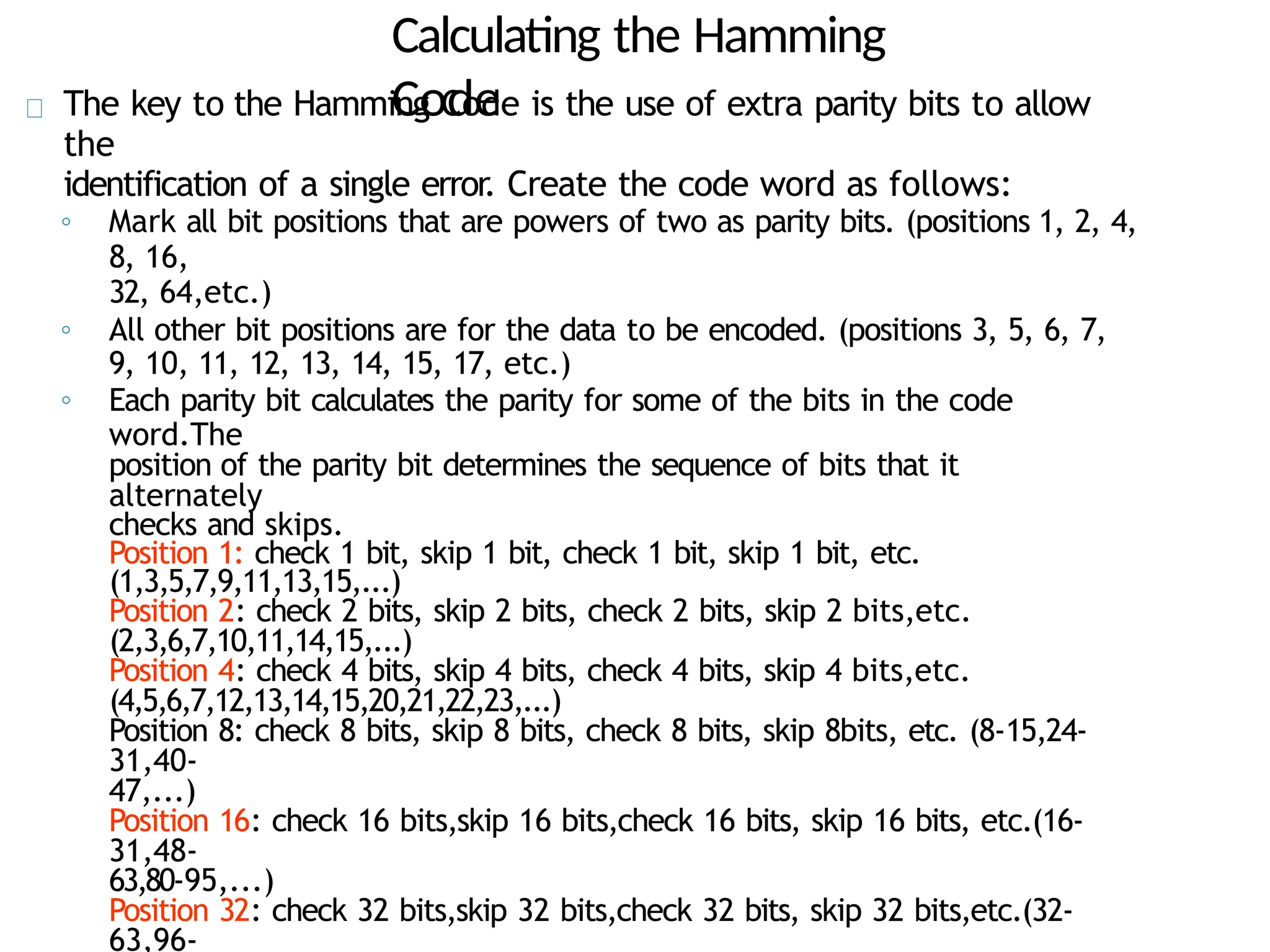 Calculating the Hamming
Code
The key to the Hamming Code is the use of extra parity bits to allow
the
identification of a single error. Create the code word as follows:
◦ Mark all bit positions that are powers of two as parity bits. (positions 1, 2, 4,
8, 16,
32, 64,etc.)
◦ All other bit positions are for the data to be encoded. (positions 3, 5, 6, 7,
9, 10, 11, 12, 13, 14, 15, 17, etc.)
◦ Each parity bit calculates the parity for some of the bits in the code
word.The
position of the parity bit determines the sequence of bits that it
alternately
checks and skips.
Position 1: check 1 bit, skip 1 bit, check 1 bit, skip 1 bit, etc.
(1,3,5,7,9,11,13,15,...)
Position 2: check 2 bits, skip 2 bits, check 2 bits, skip 2 bits,etc.
(2,3,6,7,10,11,14,15,...)
Position 4: check 4 bits, skip 4 bits, check 4 bits, skip 4 bits,etc.
(4,5,6,7,12,13,14,15,20,21,22,23,...)
Position 8: check 8 bits, skip 8 bits, check 8 bits, skip 8bits, etc. (8-15,24-
31,40-
47,...)
Position 16: check 16 bits,skip 16 bits,check 16 bits, skip 16 bits, etc.(16-
31,48-
63,80-95,...)
Position 32: check 32 bits,skip 32 bits,check 32 bits, skip 32 bits,etc.(32-
63,96-
 