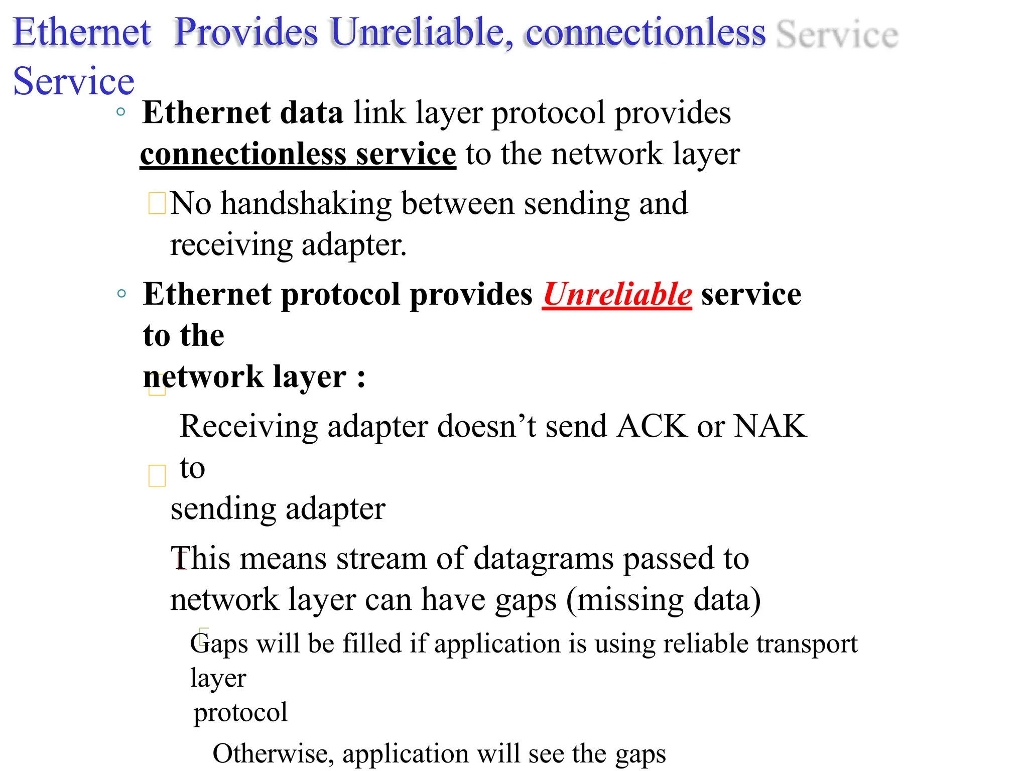 Ethernet Provides Unreliable, connectionless
Service
◦ Ethernet data link layer protocol provides
connectionless service to the network layer
No handshaking between sending and
receiving adapter.
◦ Ethernet protocol provides Unreliable service
to the
network layer :
Receiving adapter doesn’t send ACK or NAK
to
sending adapter
This means stream of datagrams passed to
network layer can have gaps (missing data)
Gaps will be filled if application is using reliable transport
layer
protocol
Otherwise, application will see the gaps
 