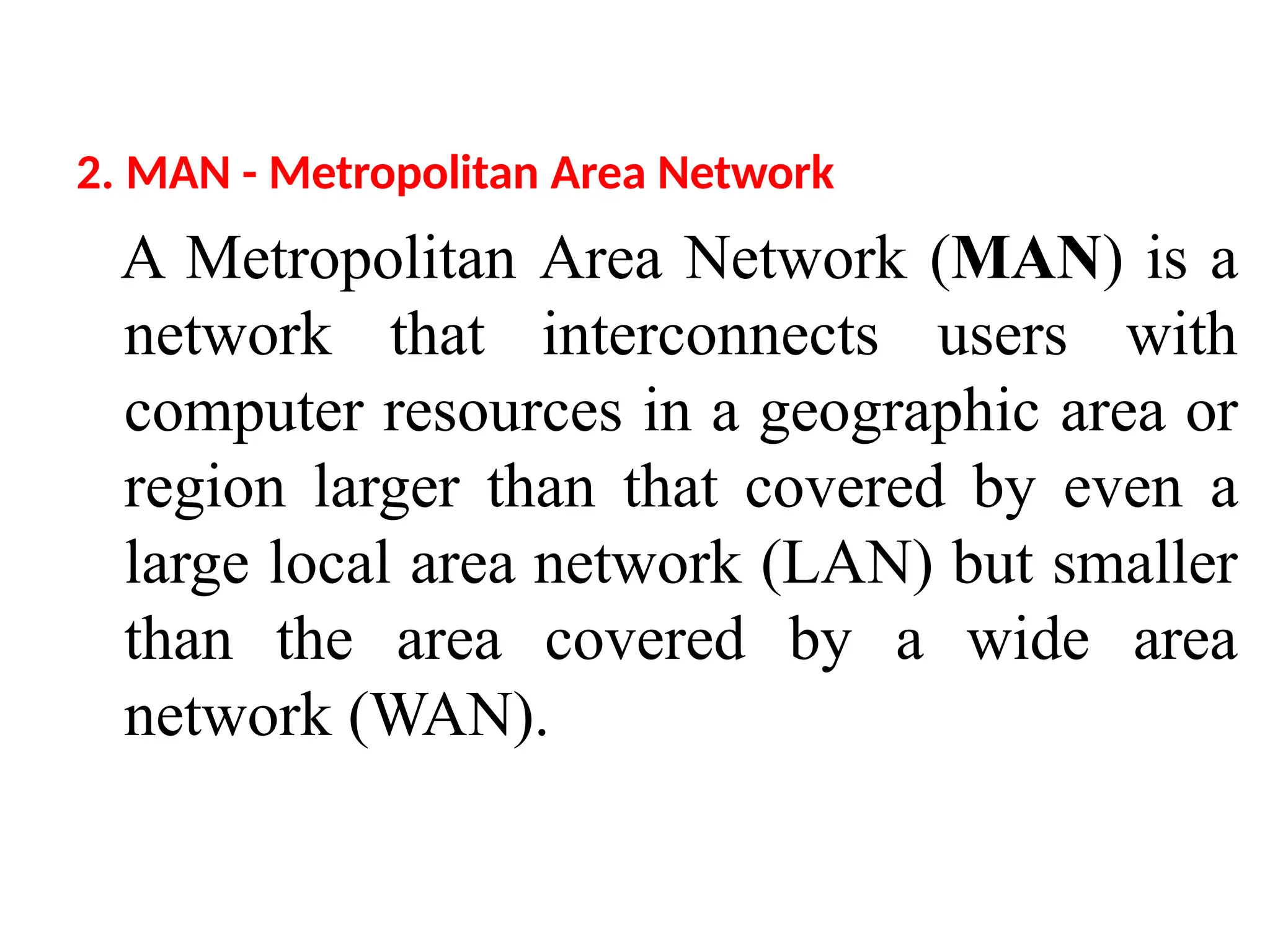 2. MAN - Metropolitan Area Network
A Metropolitan Area Network (MAN) is a
network that interconnects users with
computer resources in a geographic area or
region larger than that covered by even a
large local area network (LAN) but smaller
than the area covered by a wide area
network (WAN).
 