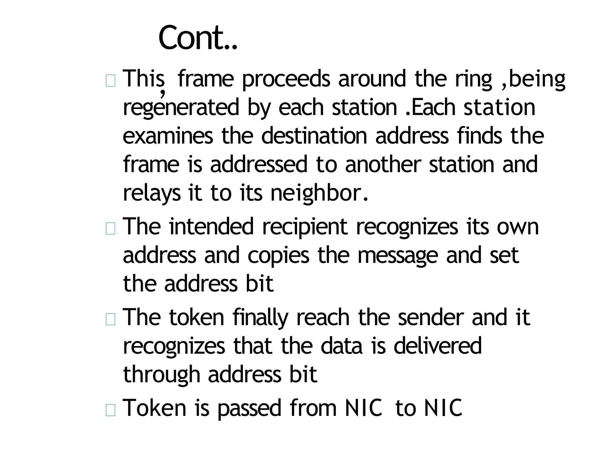 Cont..
,
This frame proceeds around the ring ,being
regenerated by each station .Each station
examines the destination address finds the
frame is addressed to another station and
relays it to its neighbor.
The intended recipient recognizes its own
address and copies the message and set
the address bit
The token finally reach the sender and it
recognizes that the data is delivered
through address bit
Token is passed from NIC to NIC
 