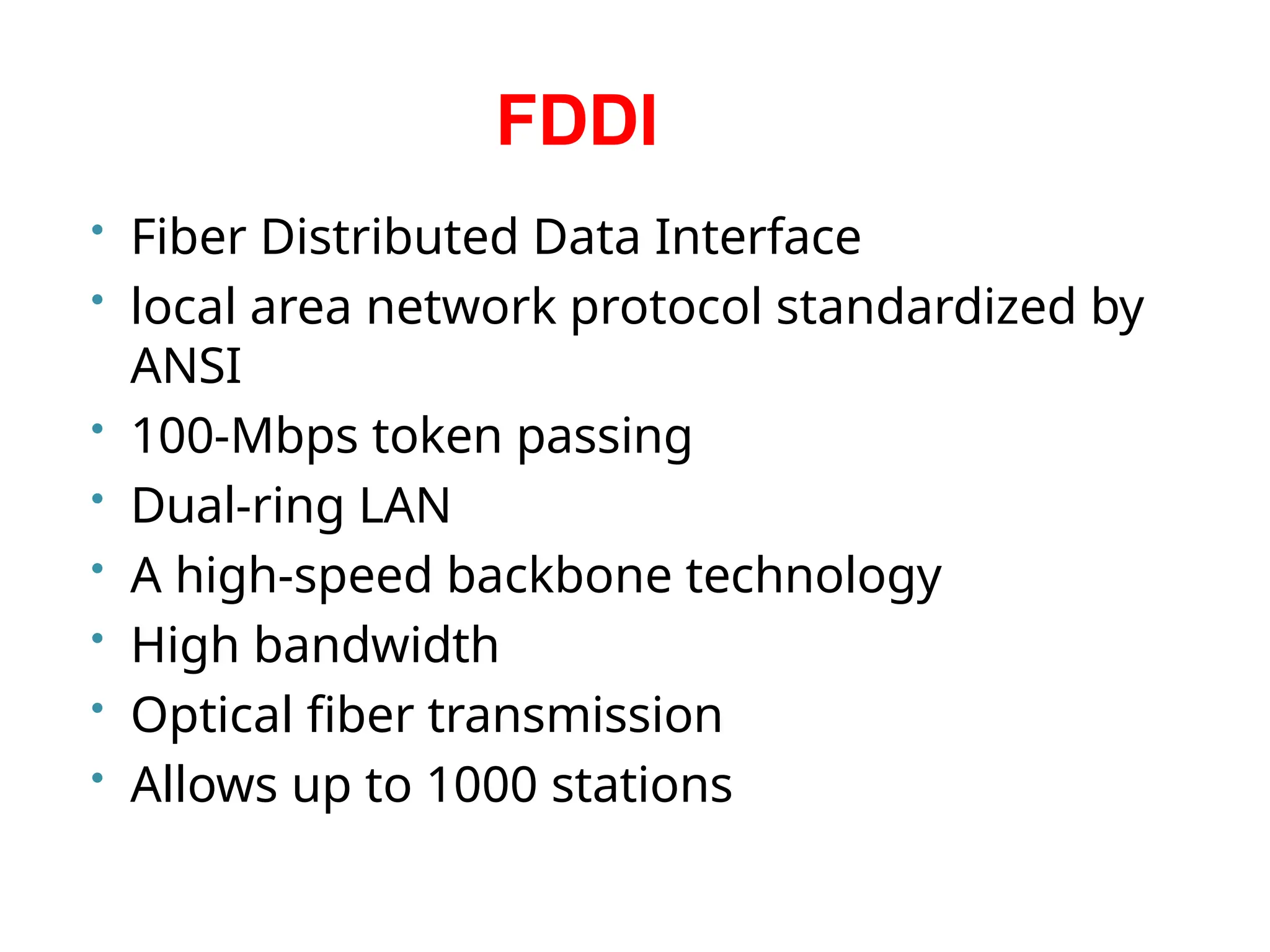 FDDI
• Fiber Distributed Data Interface
• local area network protocol standardized by
ANSI
• 100-Mbps token passing
• Dual-ring LAN
• A high-speed backbone technology
• High bandwidth
• Optical fiber transmission
• Allows up to 1000 stations
 