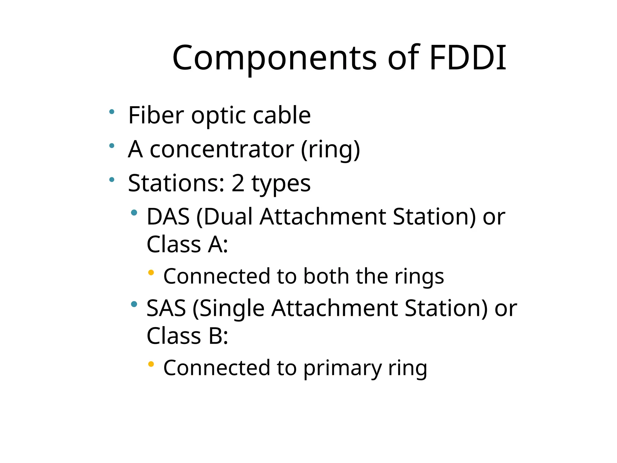 Components of FDDI
• Fiber optic cable
• A concentrator (ring)
• Stations: 2 types
• DAS (Dual Attachment Station) or
Class A:
• Connected to both the rings
• SAS (Single Attachment Station) or
Class B:
• Connected to primary ring
 