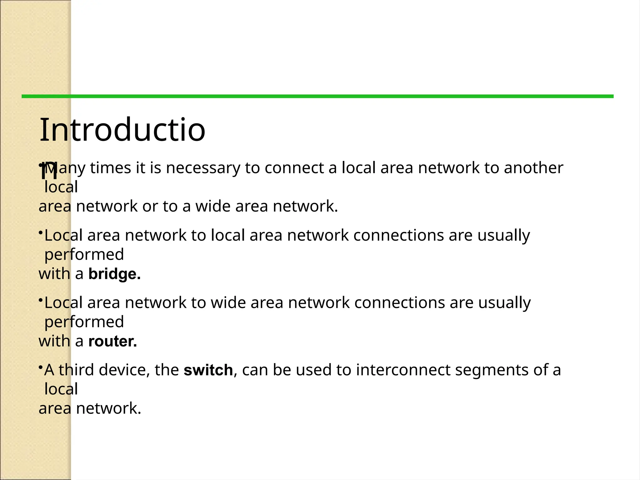 Introductio
n
•Many times it is necessary to connect a local area network to another
local
area network or to a wide area network.
•Local area network to local area network connections are usually
performed
with a bridge.
•Local area network to wide area network connections are usually
performed
with a router.
•A third device, the switch, can be used to interconnect segments of a
local
area network.
 