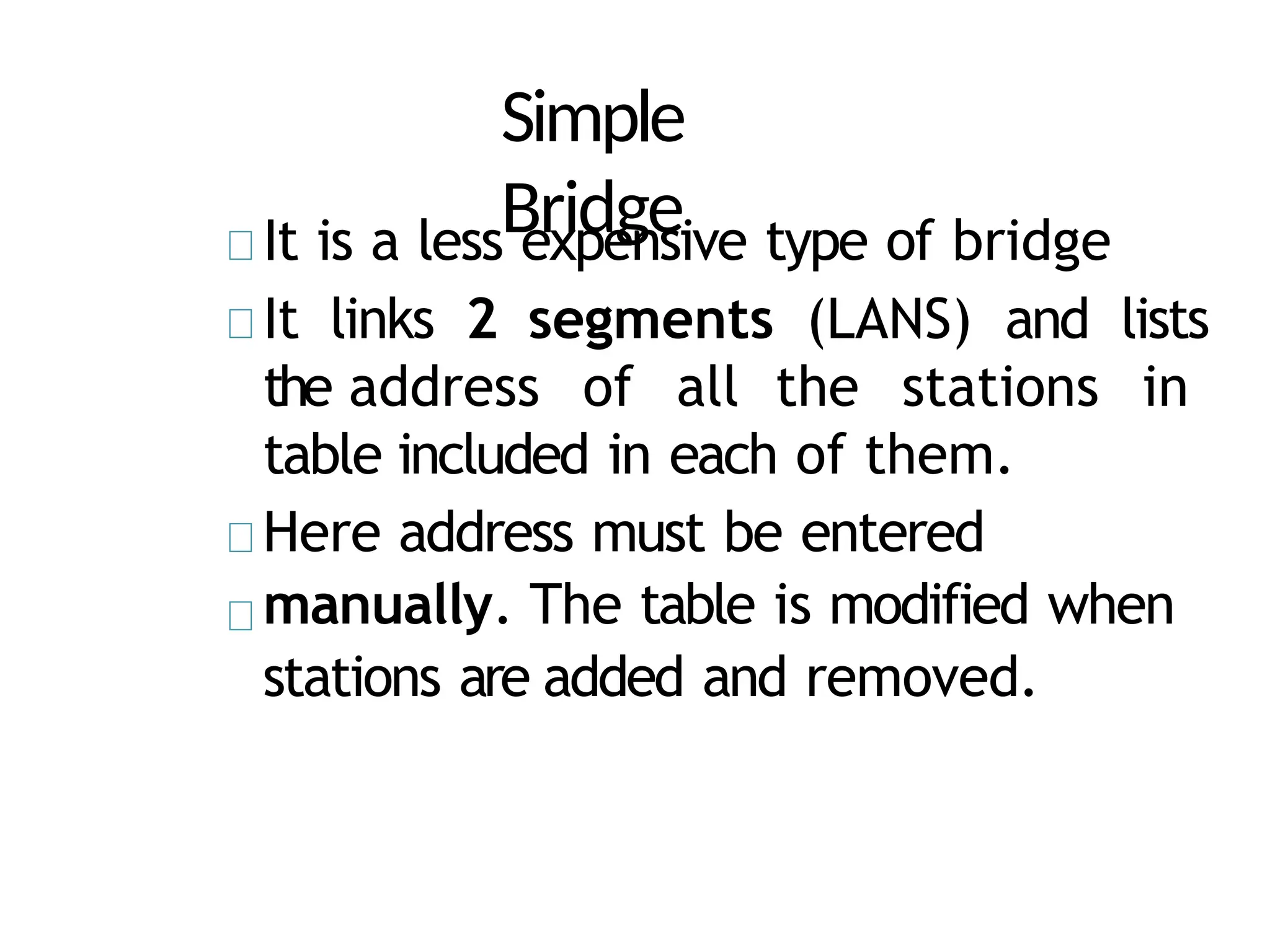 Simple
Bridge
It is a less expensive type of bridge
It links 2 segments (LANS) and lists
the address of all the stations in
table included in each of them.
Here address must be entered
manually. The table is modified when
stations are added and removed.
 