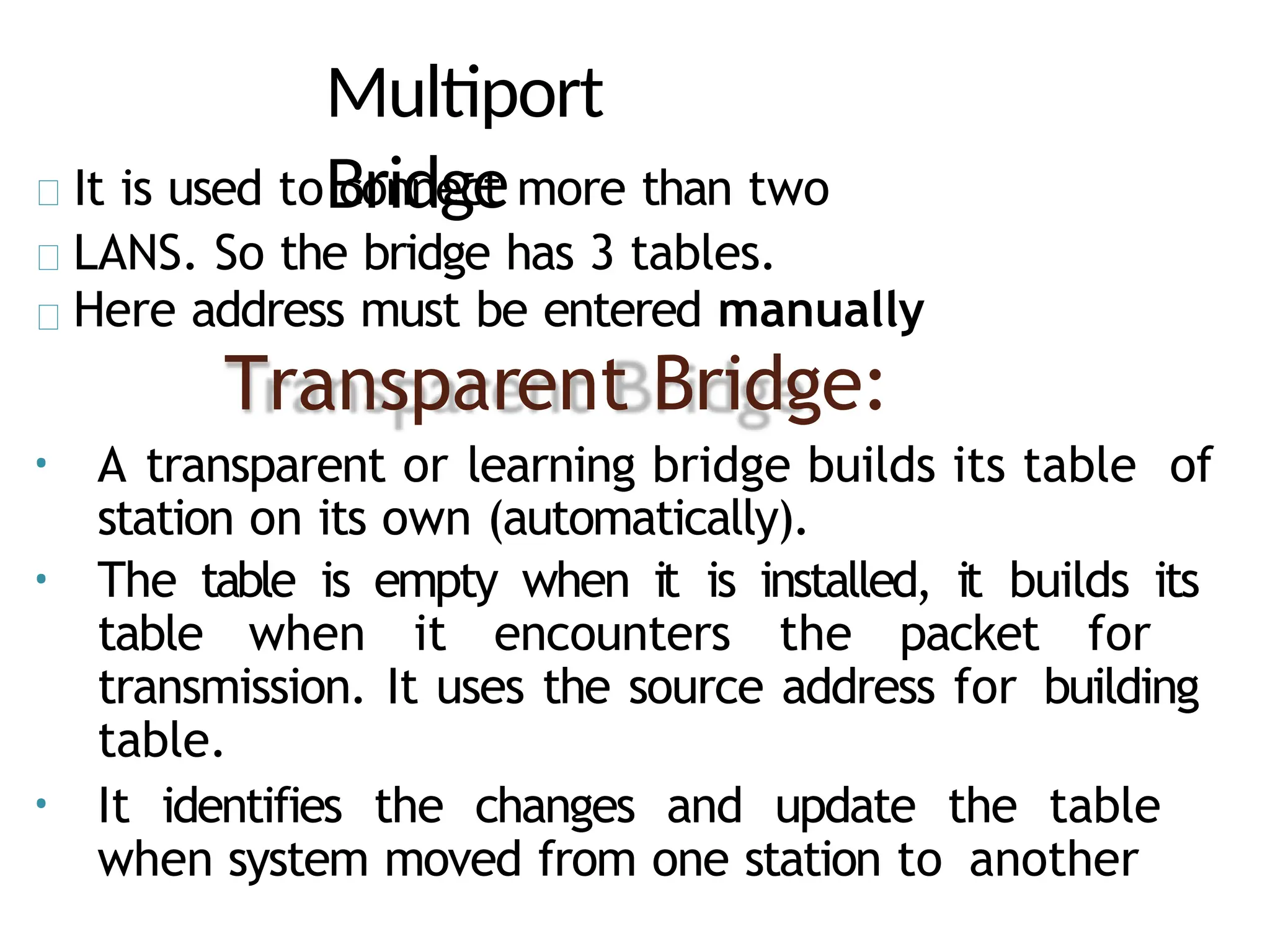 Multiport
Bridge
It is used to connect more than two
LANS. So the bridge has 3 tables.
Here address must be entered manually
Transparent Bridge:
• A transparent or learning bridge builds its table of
station on its own (automatically).
• The table is empty when it is installed, it builds its
table when it encounters the packet for
transmission. It uses the source address for building
table.
• It identifies the changes and update the table
when system moved from one station to another
 