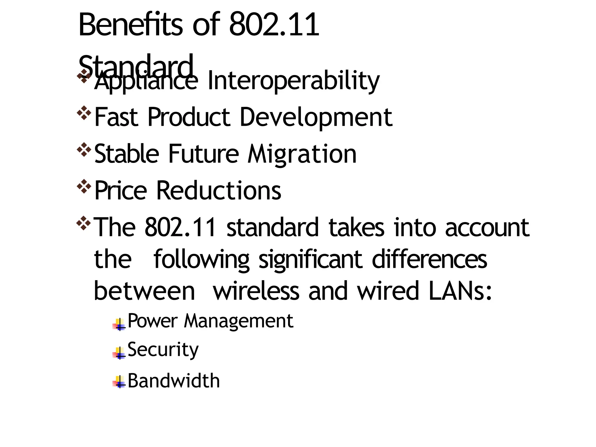 Benefits of 802.11
Standard
Appliance Interoperability
Fast Product Development
Stable Future Migration
Price Reductions
The 802.11 standard takes into account
the following significant differences
between wireless and wired LANs:
Power Management
Security
Bandwidth
 