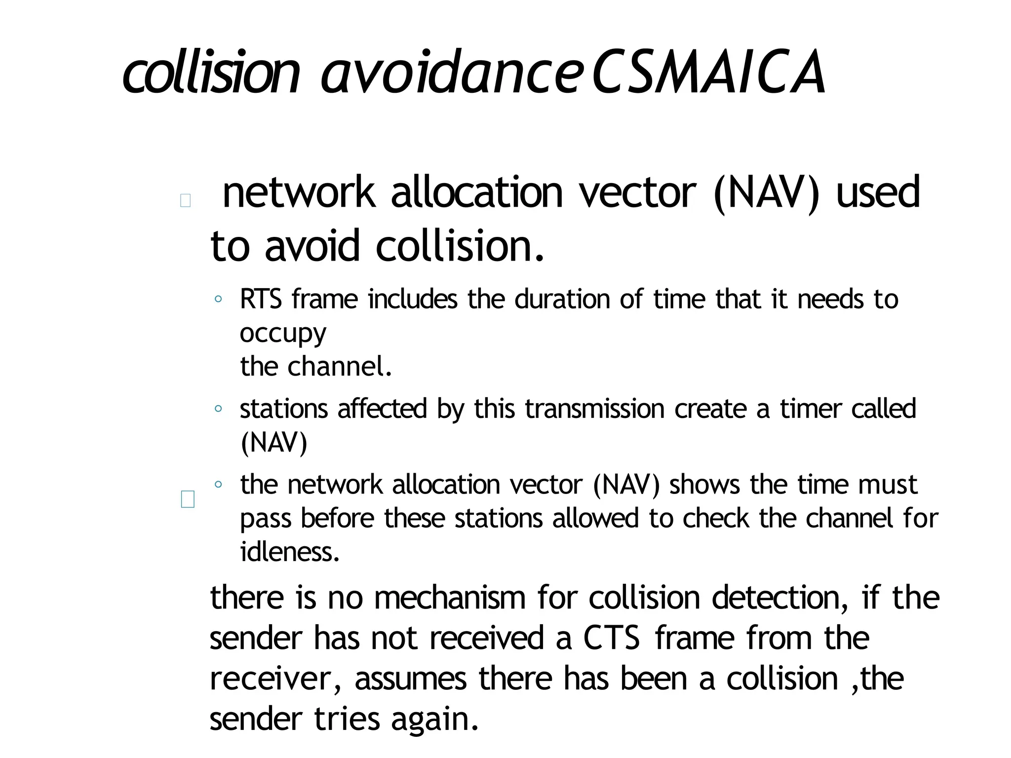collision avoidanceCSMAICA
network allocation vector (NAV) used
to avoid collision.
◦ RTS frame includes the duration of time that it needs to
occupy
the channel.
◦ stations affected by this transmission create a timer called
(NAV)
◦ the network allocation vector (NAV) shows the time must
pass before these stations allowed to check the channel for
idleness.
there is no mechanism for collision detection, if the
sender has not received a CTS frame from the
receiver, assumes there has been a collision ,the
sender tries again.
 