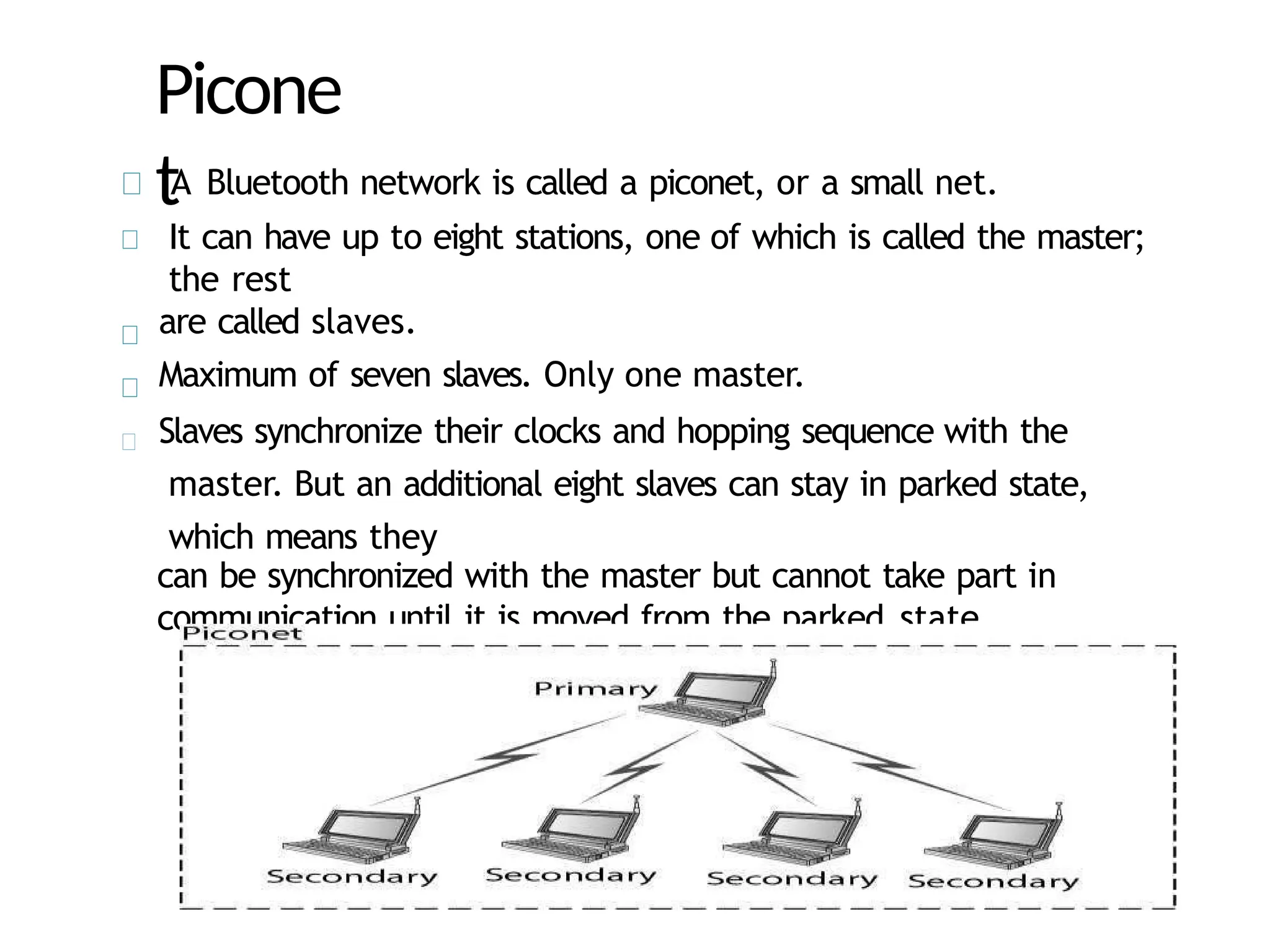 Picone
tA Bluetooth network is called a piconet, or a small net.
It can have up to eight stations, one of which is called the master;
the rest
are called slaves.
Maximum of seven slaves. Only one master.
Slaves synchronize their clocks and hopping sequence with the
master. But an additional eight slaves can stay in parked state,
which means they
can be synchronized with the master but cannot take part in
communication until it is moved from the parked state.
 