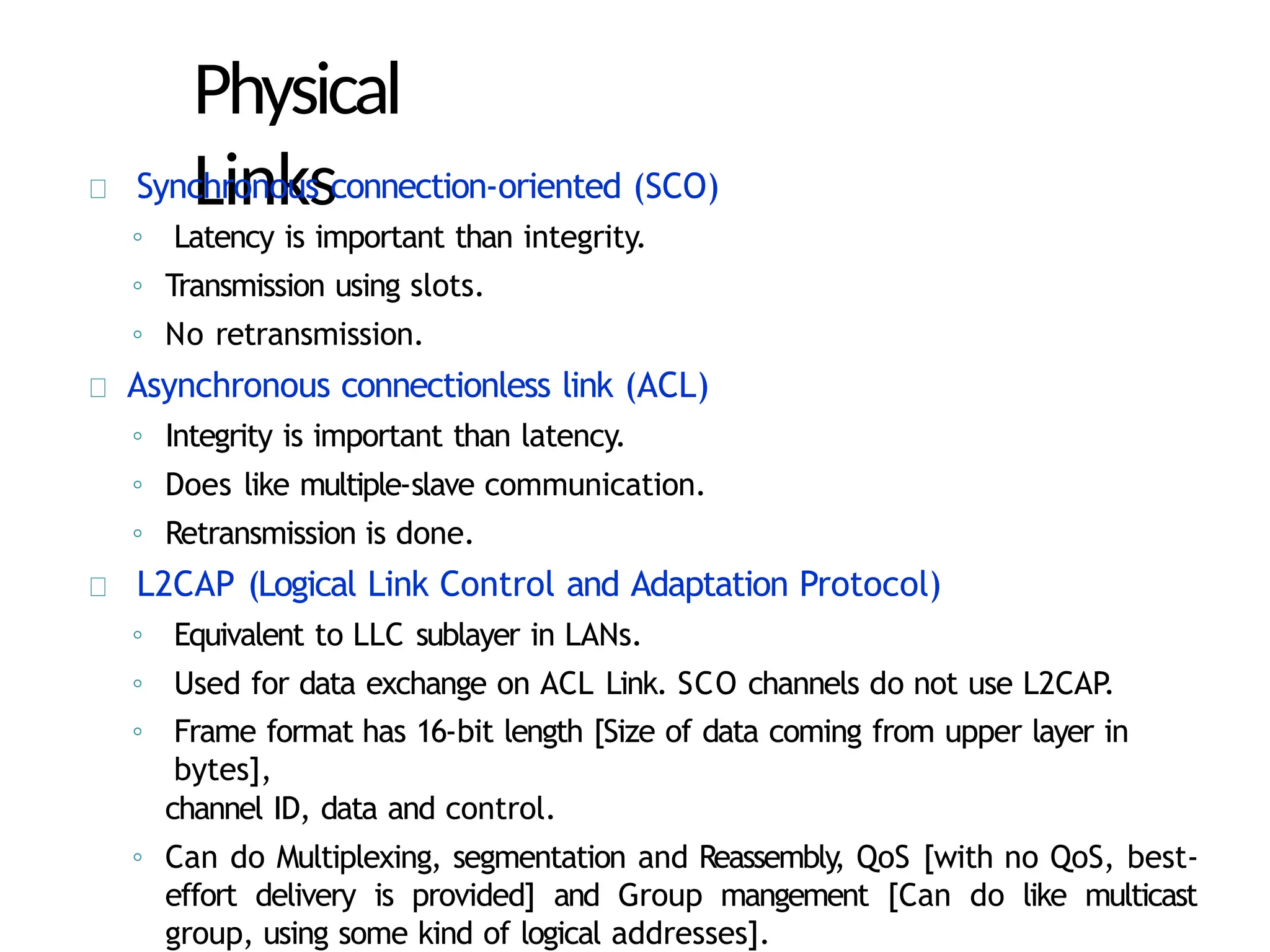 Physical
Links
Synchronous connection-oriented (SCO)
◦ Latency is important than integrity.
◦ Transmission using slots.
◦ No retransmission.
Asynchronous connectionless link (ACL)
◦ Integrity is important than latency.
◦ Does like multiple-slave communication.
◦ Retransmission is done.
L2CAP (Logical Link Control and Adaptation Protocol)
◦ Equivalent to LLC sublayer in LANs.
◦ Used for data exchange on ACL Link. SCO channels do not use L2CAP
.
◦ Frame format has 16-bit length [Size of data coming from upper layer in
bytes],
channel ID, data and control.
◦ Can do Multiplexing, segmentation and Reassembly, QoS [with no QoS, best-
effort delivery is provided] and Group mangement [Can do like multicast
group, using some kind of logical addresses].
 