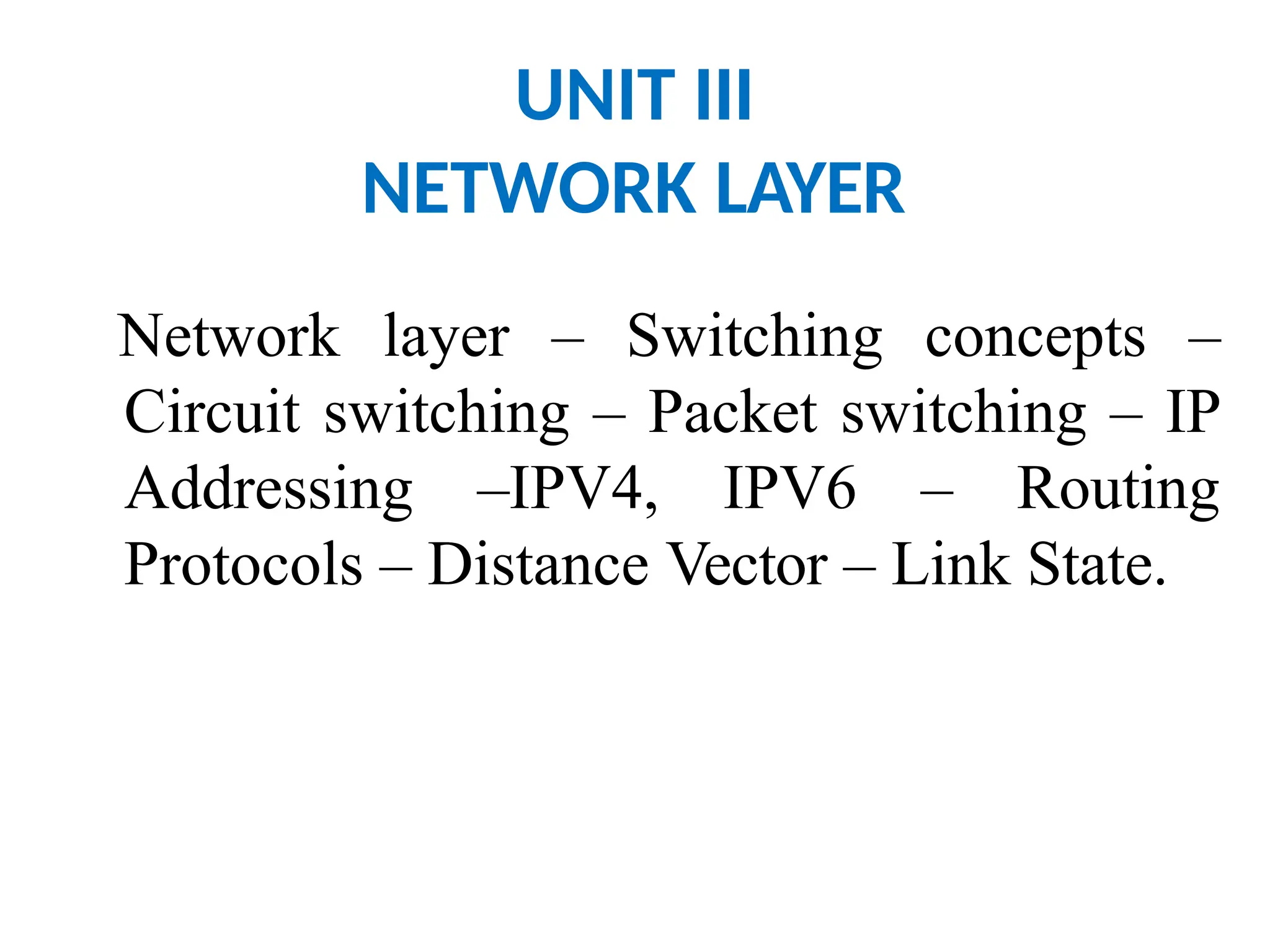 UNIT III
NETWORK LAYER
Network layer – Switching concepts –
Circuit switching – Packet switching – IP
Addressing –IPV4, IPV6 – Routing
Protocols – Distance Vector – Link State.
 