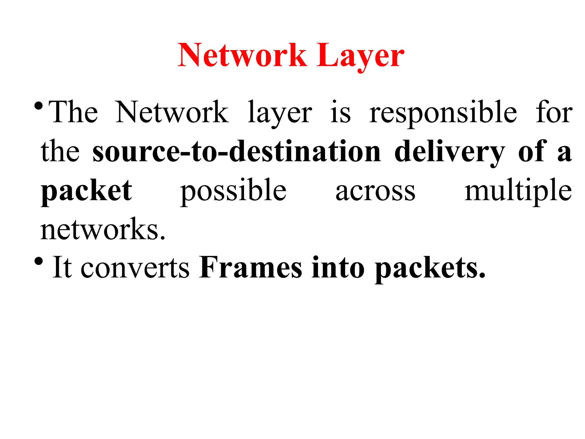 Network Layer
•The Network layer is responsible for
the source-to-destination delivery of a
packet possible across multiple
networks.
• It converts Frames into packets.
 
