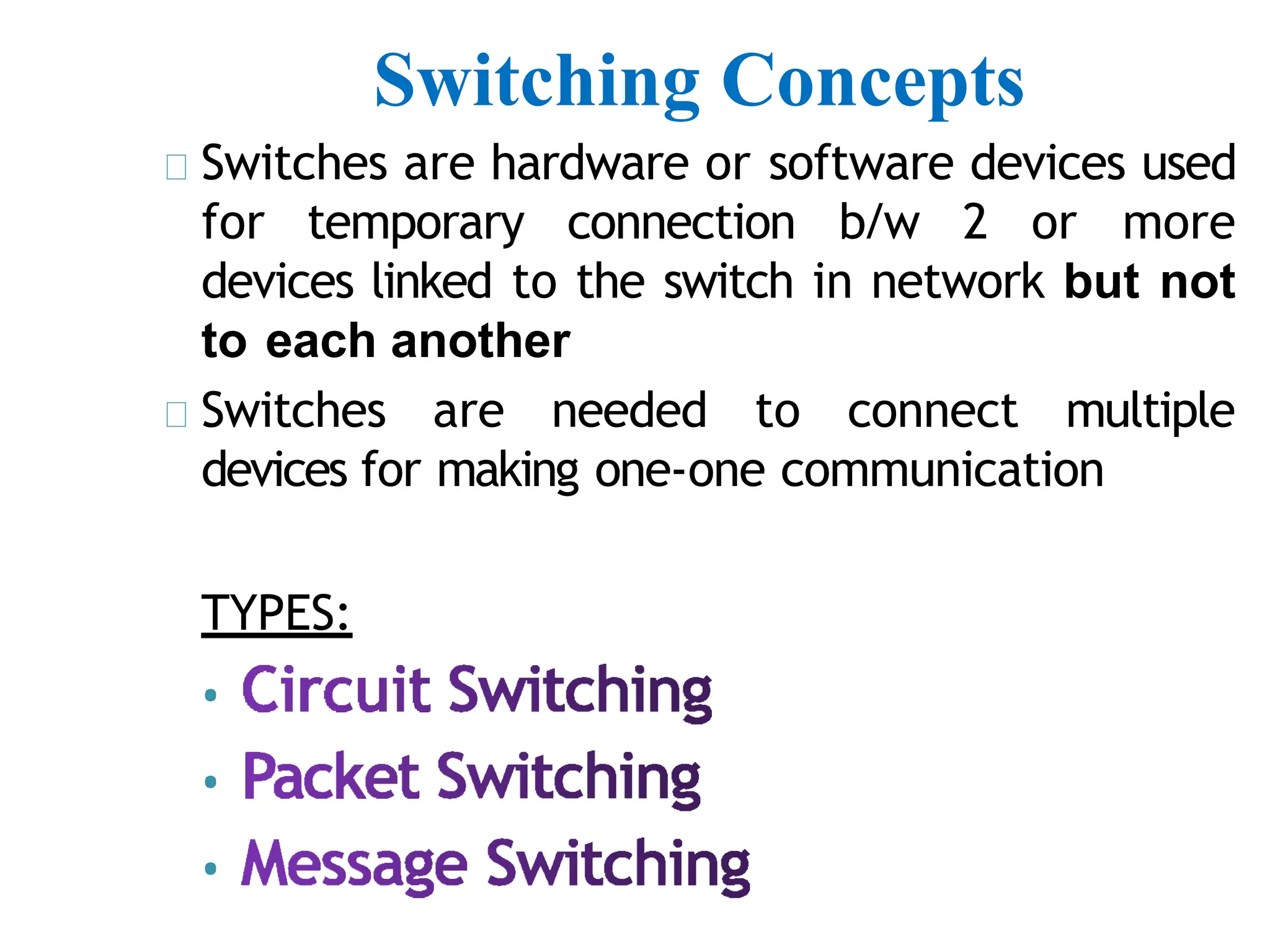 Switching Concepts
Switches are hardware or software devices used
for temporary connection b/w 2 or more
devices linked to the switch in network but not
to each another
Switches are needed to connect multiple
devices for making one-one communication
TYPES:
•
•
•
 