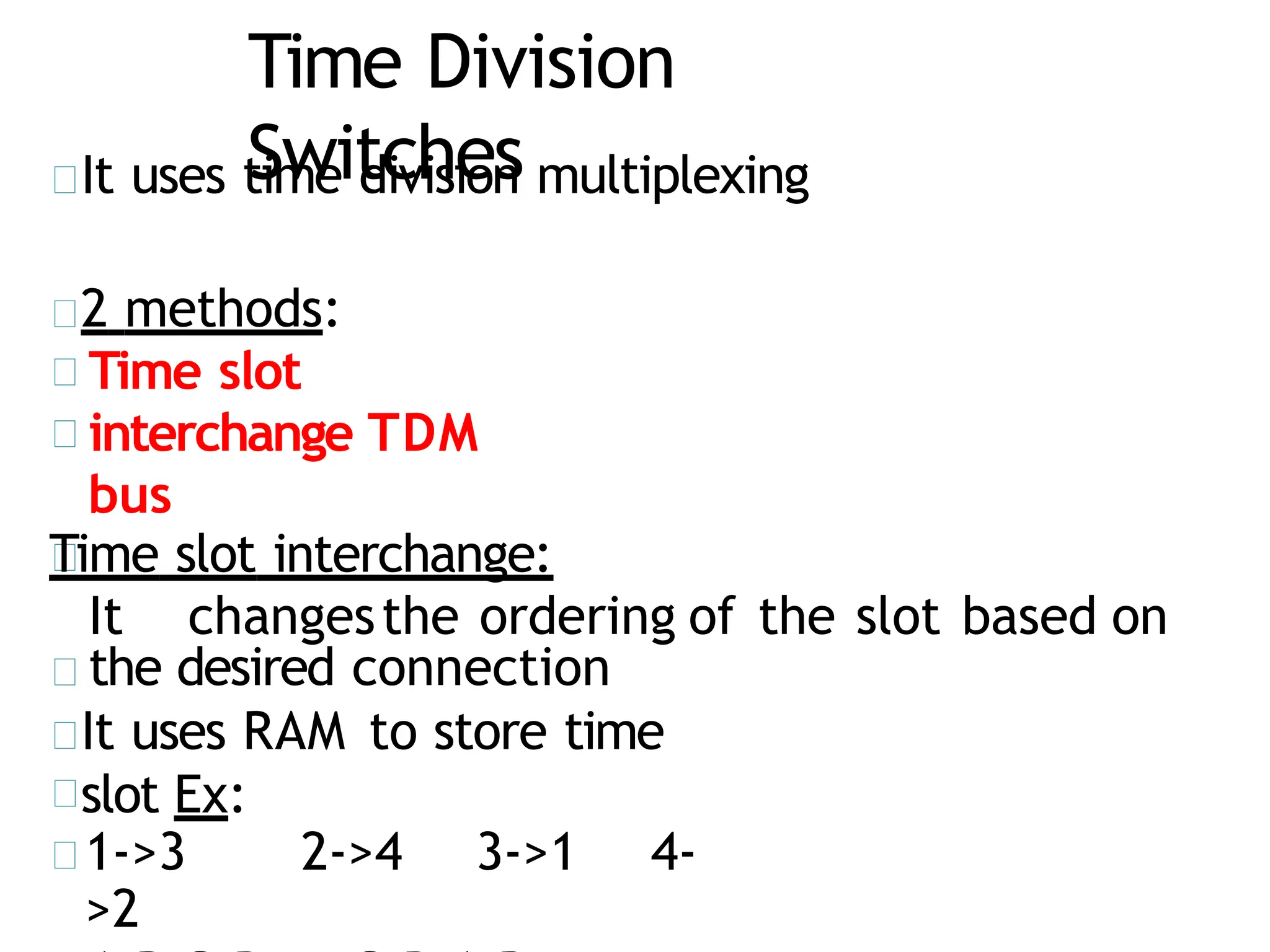 Time Division
Switches
It uses time division multiplexing
2 methods:
Time slot
interchange TDM
bus
Time slot interchange:
It changesthe ordering of the slot based on
the desired connection
It uses RAM to store time
slot Ex:
1->3 2->4 3->1 4-
>2
 